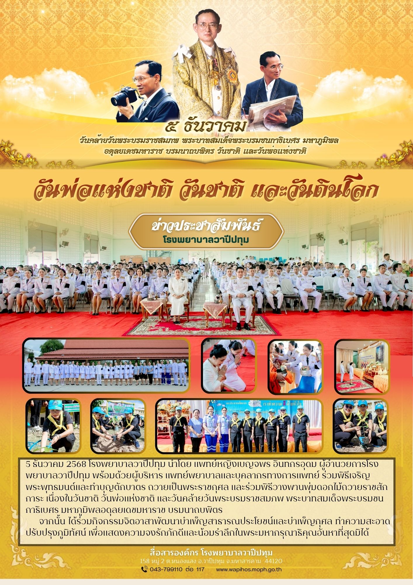 "วันพ่อแห่งชาติ วันชาติ และวันดินโลก" 5 ธันวาคม 2568  แพทย์หญิงเบญจพร อินทกรอุดม ผู้อำนวยการโรงพยาบาลวาปีปทุม พร้อมด้วยผู้บริหาร แพทย์พยาบาลและบุคลากรทางการแพทย์ ร่วมพิธีเจริญพระพุทธมนต์และทำบุญตักบาตร ถวายเป็นพระราชกุศล และร่วมพิธีวางพานพุ่มดอกไม้ถวายราชสักการะ เนื่องในวันชาติ วันพ่อแห่งชาติ และวันคล้ายวันพระบรมราชสมภพ พระบาทสมเด็จพระบรมชนกาธิเบศร มหาภูมิพลอดุลยเดชมหาราช บรมนาถบพิตร      จากนั้น ได้ร่วมกิจกรรมจิตอาสาพัฒนาบำเพ็ญสาธารณประโยชน์และบำเพ็ญกุศล ทำความสะอาดปรับปรุงภูมิทัศน์ เพื่อแสดงความจงรักภักดีและน้อมรำลึกในพระมหากรุณาธิคุณอันหาที่สุดมิได้ 